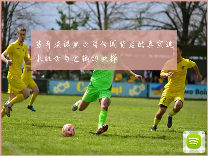 芬奇谈诺里合同传闻背后的真实追求机会与金钱的抉择