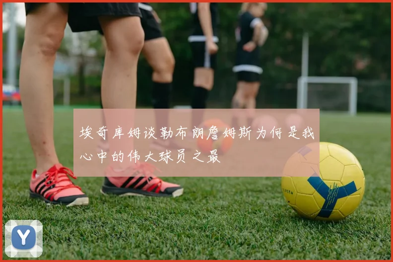 埃奇库姆谈勒布朗詹姆斯为何是我心中的伟大球员之最