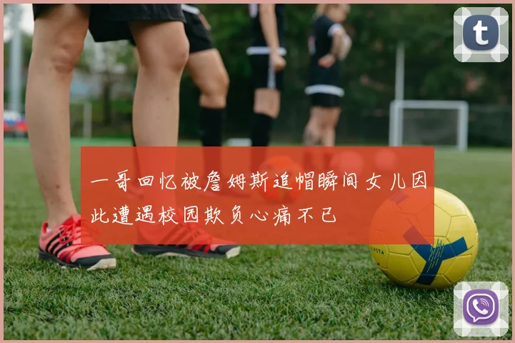 一哥回忆被詹姆斯追帽瞬间女儿因此遭遇校园欺负心痛不已