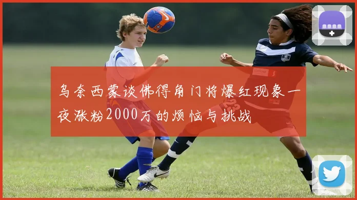 乌奈西蒙谈佛得角门将爆红现象一夜涨粉2000万的烦恼与挑战
