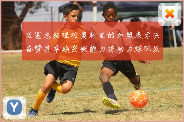 活塞总经理对奥科里的加盟表示兴奋赞其卓越突破能力将助力球队发展
