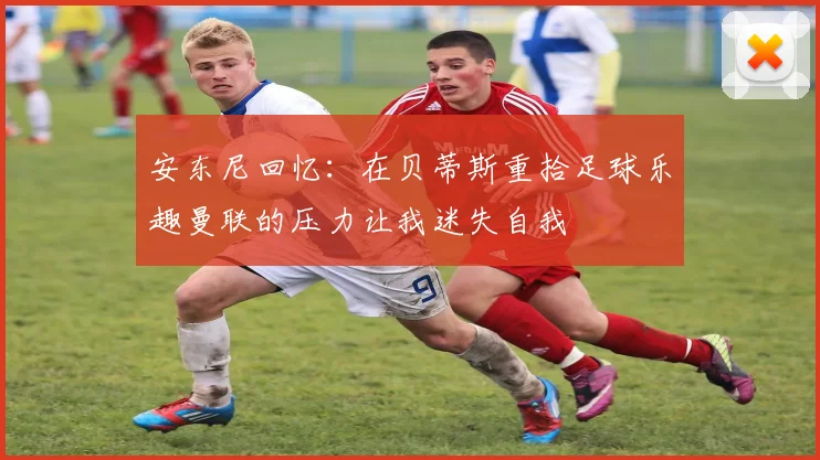 安东尼回忆：在贝蒂斯重拾足球乐趣曼联的压力让我迷失自我
