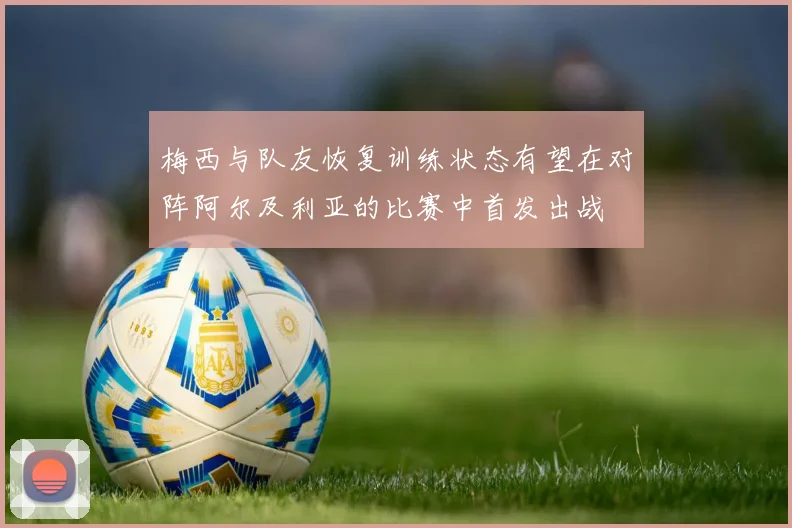 梅西与队友恢复训练状态有望在对阵阿尔及利亚的比赛中首发出战